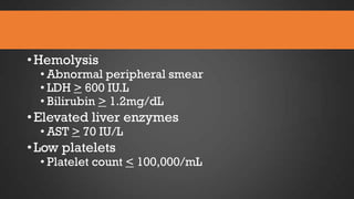• Hemolysis

• Abnormal peripheral smear
• LDH > 600 IU.L
• Bilirubin > 1.2mg/dL

• Elevated liver enzymes
• AST > 70 IU/L

• Low platelets

• Platelet count < 100,000/mL

 