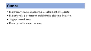 Causes:
• The primary causes is abnormal development of placenta
• The abnormal placentation and decrease placental infusion.
• Large placental mass
• The maternal immune response
 