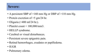 .
Severe:
• A persistent SBP of >160 mm Hg or DBP of >110 mm Hg.
• Protein excretion of >5 gm/24 hr.
• Oliguria (<400 ml/24 hr.).
• Platelet count < 100,000/mm3.
• HELLP syndrome.
• Cerebral or visual disturbances.
• Persistent severe epigastric pain.
• Retinal hemorrhages, exudates or papilledema.
• IUGR
• Pulmonary edema.
 