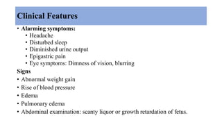 Clinical Features
• Alarming symptoms:
• Headache
• Disturbed sleep
• Diminished urine output
• Epigastric pain
• Eye symptoms: Dimness of vision, blurring
Signs
• Abnormal weight gain
• Rise of blood pressure
• Edema
• Pulmonary edema
• Abdominal examination: scanty liquor or growth retardation of fetus.
 