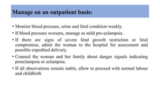 Manage on an outpatient basis:
• Monitor blood pressure, urine and fetal condition weekly.
• If blood pressure worsens, manage as mild pre-eclampsia .
• If there are signs of severe fetal growth restriction or fetal
compromise, admit the woman to the hospital for assessment and
possible expedited delivery.
• Counsel the woman and her family about danger signals indicating
preeclampsia or eclampsia.
• If all observations remain stable, allow to proceed with normal labour
and childbirth
 