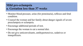 Mild pre-eclampsia
a. Gestation less than 37 weeks
• Monitor blood pressure, urine (for proteinuria), reflexes and fetal
condition.
• Counsel the woman and her family about danger signals of severe
preeclampsia or eclampsia.
• Encourage additional periods of rest.
• Encourage the woman to eat a normal diet.
• Do not give anticonvulsants, antihypertensives, sedatives or
tranquillizers.
 