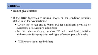 Contd...
• Do not give diuretics
• If the DBP decreases to normal levels or her condition remains
stable, send the woman home:
• Advise her to rest and to watch out for significant swelling or
symptoms of severe pre-eclampsia;
• See her twice weekly to monitor BP, urine and fetal condition
and to assess for symptoms and signs of severe pre-eclampsia;
• If DBP rises again, readmit her;
 