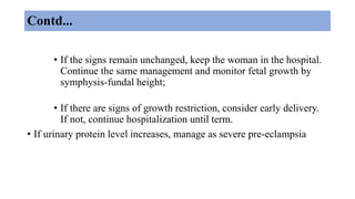 Contd...
• If the signs remain unchanged, keep the woman in the hospital.
Continue the same management and monitor fetal growth by
symphysis-fundal height;
• If there are signs of growth restriction, consider early delivery.
If not, continue hospitalization until term.
• If urinary protein level increases, manage as severe pre-eclampsia
 