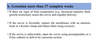 b. Gestation more than 37 complete weeks
• If there are signs of fetal compromise (e.g. decreased amniotic fluid,
growth restriction), assess the cervix and expedite delivery:
• If the cervix is favorable, rupture the membranes with an amniotic
hook or a Kocher clamp and induce labor using oxytocin .
• If the cervix is unfavorable, ripen the cervix using prostaglandins or a
Foley catheter or deliver by caesarean section.
 
