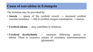Cause of convulsion in Eclampsia
The irritation may be provoked by:
• Anoxia — spasm of the cerebral vessels → increased cerebral
vascular resistance → fall in cerebral oxygen consumption → anoxia,
• Cerebral edema — may contribute to irritation,
• Cerebral dysrhythmia — increases following anoxia or
edema. There is excessive release of excitatory neurotransmitters
(glutamate)
 