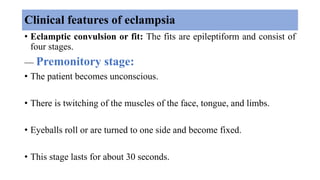 Clinical features of eclampsia
• Eclamptic convulsion or fit: The fits are epileptiform and consist of
four stages.
— Premonitory stage:
• The patient becomes unconscious.
• There is twitching of the muscles of the face, tongue, and limbs.
• Eyeballs roll or are turned to one side and become fixed.
• This stage lasts for about 30 seconds.
 