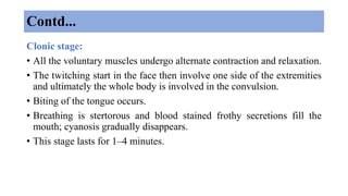 Contd...
Clonic stage:
• All the voluntary muscles undergo alternate contraction and relaxation.
• The twitching start in the face then involve one side of the extremities
and ultimately the whole body is involved in the convulsion.
• Biting of the tongue occurs.
• Breathing is stertorous and blood stained frothy secretions fill the
mouth; cyanosis gradually disappears.
• This stage lasts for 1–4 minutes.
 