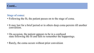Contd...
Stage of coma:
• Following the fit, the patient passes on to the stage of coma.
• It may last for a brief period or in others deep coma persists till another
convulsion.
• On occasion, the patient appears to be in a confused
state following the fit and fails to remember the happenings.
• Rarely, the coma occurs without prior convulsion
 