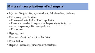 Maternal complications of eclampsia
• Injuries: Tongue bite, injuries due to fall from bed, bed sore.
• Pulmonary complications:
– Edema—due to leaky blood capillaries
– Pneumonia—due to aspiration, hypostatic or infective
– Adult respiratory distress syndrome
– Embolism
• Hyperpyrexia
• Cardiac—Acute left ventricular failure
• Renal failure
• Hepatic—necrosis, Subcapsular hematoma
 