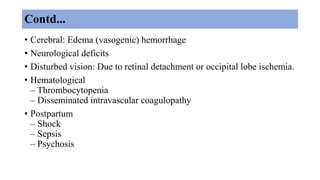 Contd...
• Cerebral: Edema (vasogenic) hemorrhage
• Neurological deficits
• Disturbed vision: Due to retinal detachment or occipital lobe ischemia.
• Hematological
– Thrombocytopenia
– Disseminated intravascular coagulopathy
• Postpartum
– Shock
– Sepsis
– Psychosis
 