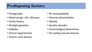 Predisposing factors:
• Primigravida
• Maternal age <19, >40 years
• Family history
• Multiple gestation
• Diabetes
• Chronic hypertension
• Chronic renal disease
• Rh incompatibility
• Placenta abnormalities
• Obesity
• Genetic disorder
• Immunological phenomena
• Pre exiting vascular disease
 