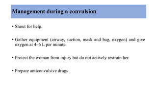 Management during a convulsion
• Shout for help.
• Gather equipment (airway, suction, mask and bag, oxygen) and give
oxygen at 4–6 L per minute.
• Protect the woman from injury but do not actively restrain her.
• Prepare anticonvulsive drugs
 
