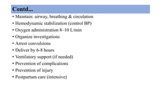Contd...
• Maintain: airway, breathing & circulation
• Hemodynamic stabilization (control BP)
• Oxygen administration 8–10 L/min
• Organize investigations
• Arrest convulsions
• Deliver by 6-8 hours
• Ventilatory support (if needed)
• Prevention of complications
• Prevention of injury
• Postpartum care (intensive)
 