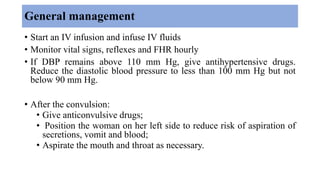 General management
• Start an IV infusion and infuse IV fluids
• Monitor vital signs, reflexes and FHR hourly
• If DBP remains above 110 mm Hg, give antihypertensive drugs.
Reduce the diastolic blood pressure to less than 100 mm Hg but not
below 90 mm Hg.
• After the convulsion:
• Give anticonvulsive drugs;
• Position the woman on her left side to reduce risk of aspiration of
secretions, vomit and blood;
• Aspirate the mouth and throat as necessary.
 