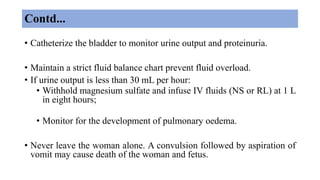 Contd...
• Catheterize the bladder to monitor urine output and proteinuria.
• Maintain a strict fluid balance chart prevent fluid overload.
• If urine output is less than 30 mL per hour:
• Withhold magnesium sulfate and infuse IV fluids (NS or RL) at 1 L
in eight hours;
• Monitor for the development of pulmonary oedema.
• Never leave the woman alone. A convulsion followed by aspiration of
vomit may cause death of the woman and fetus.
 