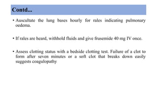 Contd...
• Auscultate the lung bases hourly for rales indicating pulmonary
oedema.
• If rales are heard, withhold fluids and give frusemide 40 mg IV once.
• Assess clotting status with a bedside clotting test. Failure of a clot to
form after seven minutes or a soft clot that breaks down easily
suggests coagulopathy
 