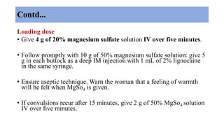 Contd...
Loading dose
• Give 4 g of 20% magnesium sulfate solution IV over five minutes.
• Follow promptly with 10 g of 50% magnesium sulfate solution: give 5
g in each buttock as a deep IM injection with 1 mL of 2% lignocaine
in the same syringe.
• Ensure aseptic technique. Warn the woman that a feeling of warmth
will be felt when MgSo4 is given.
• If convulsions recur after 15 minutes, give 2 g of 50% MgSo4 solution
IV over five minutes.
 