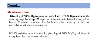 Contd...
Maintenance dose
• Give 5 g of 50% MgSo4 solution with 1 mL of 2% lignocaine in the
same syringe by deep IM injection into alternate buttocks every four
hours. Continue treatment for 24 hours after delivery or the last
convulsion, whichever occurs last.
• If 50% solution is not available, give 1 g of 20% MgSo4 solution IV
every hour by continuous infusion.
 