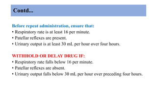 Contd...
Before repeat administration, ensure that:
• Respiratory rate is at least 16 per minute.
• Patellar reflexes are present.
• Urinary output is at least 30 mL per hour over four hours.
WITHHOLD OR DELAY DRUG IF:
• Respiratory rate falls below 16 per minute.
• Patellar reflexes are absent.
• Urinary output falls below 30 mL per hour over preceding four hours.
 