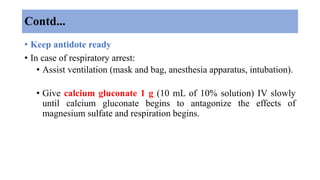 Contd...
• Keep antidote ready
• In case of respiratory arrest:
• Assist ventilation (mask and bag, anesthesia apparatus, intubation).
• Give calcium gluconate 1 g (10 mL of 10% solution) IV slowly
until calcium gluconate begins to antagonize the effects of
magnesium sulfate and respiration begins.
 