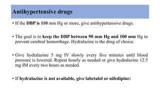 Antihypertensive drugs
• If the DBP is 110 mm Hg or more, give antihypertensive drugs.
• The goal is to keep the DBP between 90 mm Hg and 100 mm Hg to
prevent cerebral hemorrhage. Hydralazine is the drug of choice.
• Give hydralazine 5 mg IV slowly every five minutes until blood
pressure is lowered. Repeat hourly as needed or give hydralazine 12.5
mg IM every two hours as needed.
• If hydralazine is not available, give labetalol or nifedipine:
 