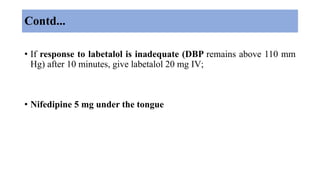 Contd...
• If response to labetalol is inadequate (DBP remains above 110 mm
Hg) after 10 minutes, give labetalol 20 mg IV;
• Nifedipine 5 mg under the tongue
 