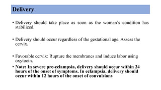 Delivery
• Delivery should take place as soon as the woman’s condition has
stabilized.
• Delivery should occur regardless of the gestational age. Assess the
cervix.
• Favorable cervix: Rupture the membranes and induce labor using
oxytocin.
• Note: In severe pre-eclampsia, delivery should occur within 24
hours of the onset of symptoms. In eclampsia, delivery should
occur within 12 hours of the onset of convulsions
 