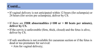 Contd...
• If vaginal delivery is not anticipated within 12 hours (for eclampsia) or
24 hours (for severe pre eclampsia), deliver by CS.
• If there are FHR abnormalities (<100 or > 80 beats per minute),
deliver by CS.
• If the cervix is unfavorable (firm, thick, closed) and the fetus is alive,
deliver by CS.
• If safe anesthesia is not available for caesarean section or if the fetus is
dead or too premature for survival:
• Aim for vaginal delivery;
 