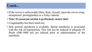 Contd...
• If the cervix is unfavorable (firm, thick, closed), ripen the cervix using
misoprostol, prostaglandins or a Foley catheter.
• Note: If caesarean section is performed, ensure that:
• Coagulopathy has been ruled out;
• Safe general anesthesia is available. Spinal anesthesia is associated
with the risk of hypotension. This risk can be reduced if adequate IV
fluids (500–1000 ml) are infused prior to administration of the
anesthetic
 