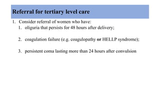 Referral for tertiary level care
1. Consider referral of women who have:
1. oliguria that persists for 48 hours after delivery;
2. coagulation failure (e.g. coagulopathy or HELLP syndrome);
3. persistent coma lasting more than 24 hours after convulsion
 