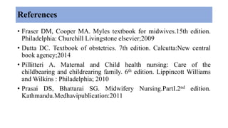 References
• Fraser DM, Cooper MA. Myles textbook for midwives.15th edition.
Philadelphia: Churchill Livingstone elsevier;2009
• Dutta DC. Textbook of obstetrics. 7th edition. Calcutta:New central
book agency;2014
• Pillitteri A. Maternal and Child health nursing: Care of the
childbearing and childrearing family. 6th edition. Lippincott Williams
and Wilkins : Philadelphia; 2010
• Prasai DS, Bhattarai SG. Midwifery Nursing.PartI.2nd edition.
Kathmandu.Medhavipublication:2011
 