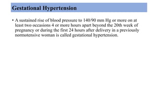 Gestational Hypertension
• A sustained rise of blood pressure to 140/90 mm Hg or more on at
least two occasions 4 or more hours apart beyond the 20th week of
pregnancy or during the first 24 hours after delivery in a previously
normotensive woman is called gestational hypertension.
 