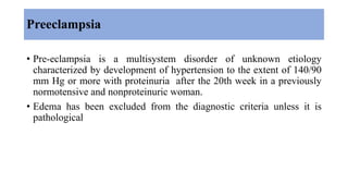Preeclampsia
• Pre-eclampsia is a multisystem disorder of unknown etiology
characterized by development of hypertension to the extent of 140/90
mm Hg or more with proteinuria after the 20th week in a previously
normotensive and nonproteinuric woman.
• Edema has been excluded from the diagnostic criteria unless it is
pathological
 