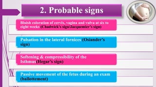 2. Probable signs
Bluish coloration of cervix, vagina and vulva at six to
eight weeks (Chadwick's sign/Jacquemier’s sign)
Pulsation in the lateral fornices (Osiander’s
sign)
Softening & compressibility of the
Isthmus(Hegar’s sign)
Passive movement of the fetus during an exam
(ballottement)
 