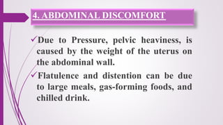 4. ABDOMINAL DISCOMFORT
Due to Pressure, pelvic heaviness, is
caused by the weight of the uterus on
the abdominal wall.
Flatulence and distention can be due
to large meals, gas-forming foods, and
chilled drink.
 