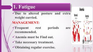 Due to altered posture and extra
weight carried.
MANAGEMENT:
Frequent rest periods are
recommended.
Anemia must be Find out.
Take necessary treatment.
Obtaining regular exercise.
1. Fatigue
 