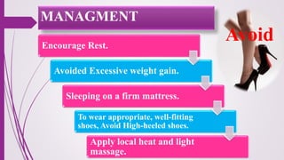 Encourage Rest.
Avoided Excessive weight gain.
Sleeping on a firm mattress.
To wear appropriate, well-fitting
shoes, Avoid High-heeled shoes.
Apply local heat and light
massage.
Avoid
MANAGMENT
 