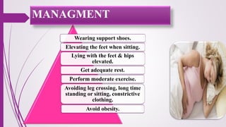 Wearing support shoes.
Elevating the feet when sitting.
Lying with the feet & hips
elevated.
Get adequate rest.
Perform moderate exercise.
Avoiding leg crossing, long time
standing or sitting, constrictive
clothing.
Avoid obesity.
MANAGMENT
 