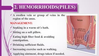  A swollen vein or group of veins in the
region of the anus.
MANAGEMENT:
 Soaking in a warm sit’z bath.
 Sitting on a soft pillow.
 Eating high fiber food & avoiding
constipation.
 Drinking sufficient fluids.
 Increasing exercise such as walking.
 Applying ointment, drugs taken if needed.
2. HEMORRHOIDS(PILES)
 