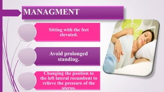 Sitting with the feet
elevated.
Avoid prolonged
standing.
Changing the position to
the left lateral recumbent to
relieve the pressure of the
uterus.
MANAGMENT
 