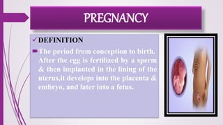 PREGNANCY
DEFINITION
The period from conception to birth.
After the egg is fertilized by a sperm
& then implanted in the lining of the
uterus,it develops into the placenta &
embryo, and later into a fetus.
 