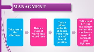 MANAGMENT
Take rest in
the
afternoon.
Drink a
glass of
warm milk
at bed time.
Tuck a
pillow
under the
abdomen
when lying
in a left
lateral
position
Talk about
her fear
and anxiety
so that she
can have a
sense of
normality
and
lightness.
 