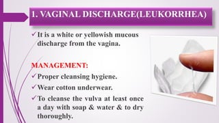 It is a white or yellowish mucous
discharge from the vagina.
MANAGEMENT:
Proper cleansing hygiene.
Wear cotton underwear.
To cleanse the vulva at least once
a day with soap & water & to dry
thoroughly.
1. VAGINAL DISCHARGE(LEUKORRHEA)
 