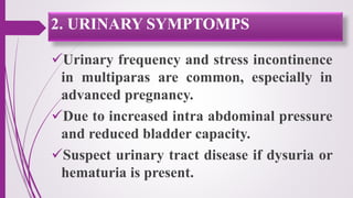 Urinary frequency and stress incontinence
in multiparas are common, especially in
advanced pregnancy.
Due to increased intra abdominal pressure
and reduced bladder capacity.
Suspect urinary tract disease if dysuria or
hematuria is present.
2. URINARY SYMPTOMPS
 