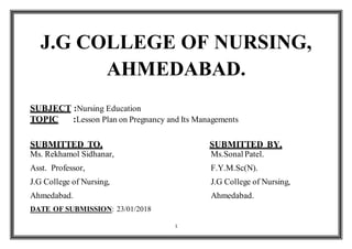 1
J.G COLLEGE OF NURSING,
AHMEDABAD.
SUBJECT :Nursing Education
TOPIC :Lesson Plan on Pregnancy and Its Managements
SUBMITTED TO, SUBMITTED BY,
Ms. Rekhamol Sidhanar, Ms.Sonal Patel.
Asst. Professor, F.Y.M.Sc(N).
J.G College of Nursing, J.G College of Nursing,
Ahmedabad. Ahmedabad.
DATE OF SUBMISSION: 23/01/2018
 