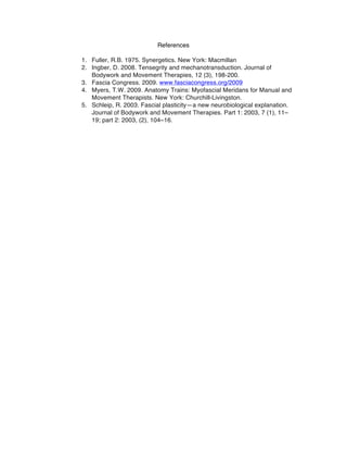 References
	
  
1. Fuller, R.B. 1975. Synergetics. New York: Macmillan
2. Ingber, D. 2008. Tensegrity and mechanotransduction. Journal of
Bodywork and Movement Therapies, 12 (3), 198-200.	
  
3. Fascia Congress. 2009. www.fasciacongress.org/2009
4. Myers, T.W. 2009. Anatomy Trains: Myofascial Meridans for Manual and
Movement Therapists. New York: Churchill-Livingston.
5. Schleip, R. 2003. Fascial plasticity—a new neurobiological explanation.
Journal of Bodywork and Movement Therapies. Part 1: 2003, 7 (1), 11–
19; part 2: 2003, (2), 104–16.
	
  
 
