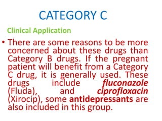 CATEGORY C
Clinical Application

• There are some reasons to be more
concerned about these drugs than
Category B drugs. If the pregnant
patient will benefit from a Category
C drug, it is generally used. These
drugs
include
fluconazole
(Fluda),
and
ciprofloxacin
(Xirocip), some antidepressants are
also included in this group.

 
