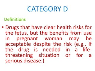 CATEGORY D
Definitions

• Drugs that have clear health risks for
the fetus. but the benefits from use
in pregnant woman may be
acceptable despite the risk (e.g., if
the drug is needed in a lifethreatening situation or for a
serious disease.)

 