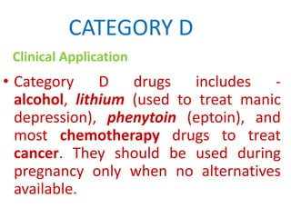 CATEGORY D
Clinical Application

• Category D drugs includes alcohol, lithium (used to treat manic
depression), phenytoin (eptoin), and
most chemotherapy drugs to treat
cancer. They should be used during
pregnancy only when no alternatives
available.

 